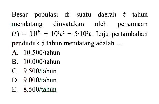 Besar populasi di suatu daerah  t  tahun mendatang dinyatakan oleh persamaan  (t)=10^(6)+10^(3)t^(2)-5.10^(2)t.  Laju pertambahan penduduk 5 tahun mendatang adalah ....