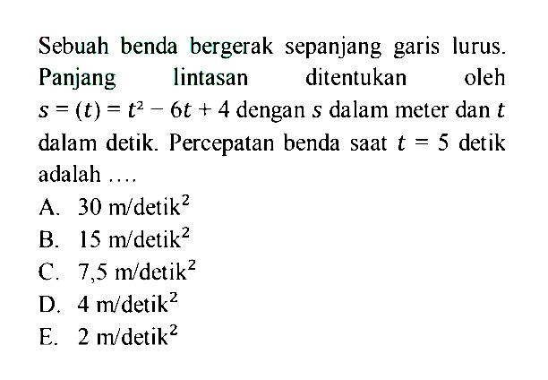 Sebuah benda bergerak sepanjang garis lurus. Panjang lintasan ditentukan oleh s=(t)=t^2-6t+4 dengan s dalam meter dan t dalam detik. Percepatan benda saat t=5 detik adalah....