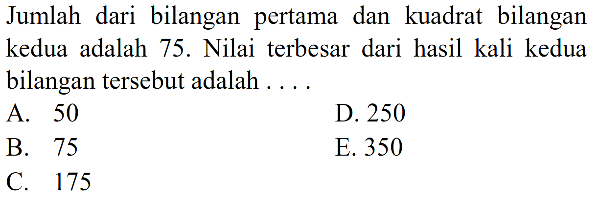 Jumlah dari bilangan pertama dan kuadrat bilangan kedua adalah 75 . Nilai terbesar dari hasil kali kedua bilangan tersebut adalah ....
A. 50
D. 250
B. 75
E. 350
C. 175