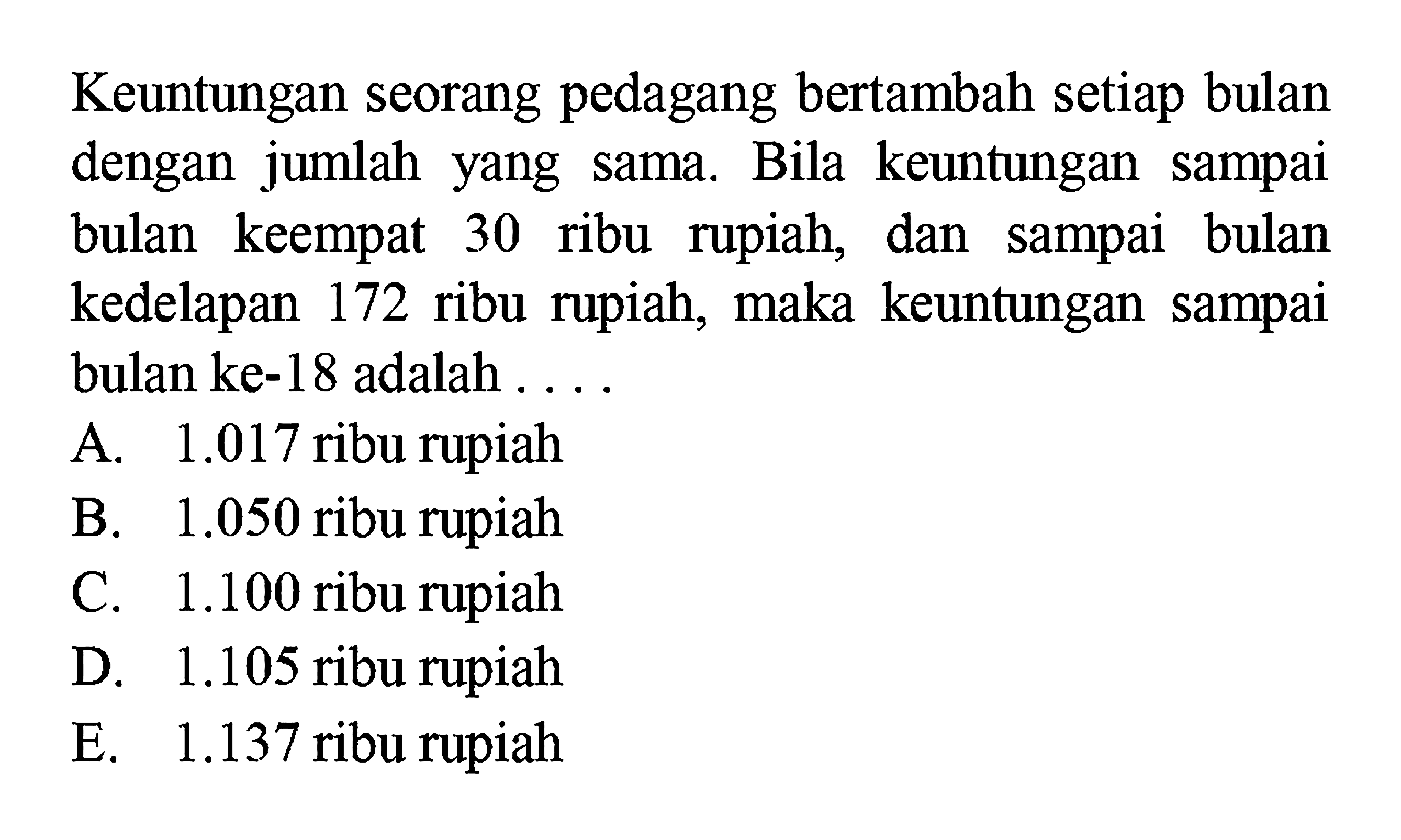 Keuntungan seorang pedagang bertambah setiap bulan dengan jumlah yang sama. Bila keuntungan sampai bulan keempat 30 ribu rupiah, dan sampai bulan kedelapan 172 ribu rupiah, maka keuntungan sampai bulan ke-18 adalah....