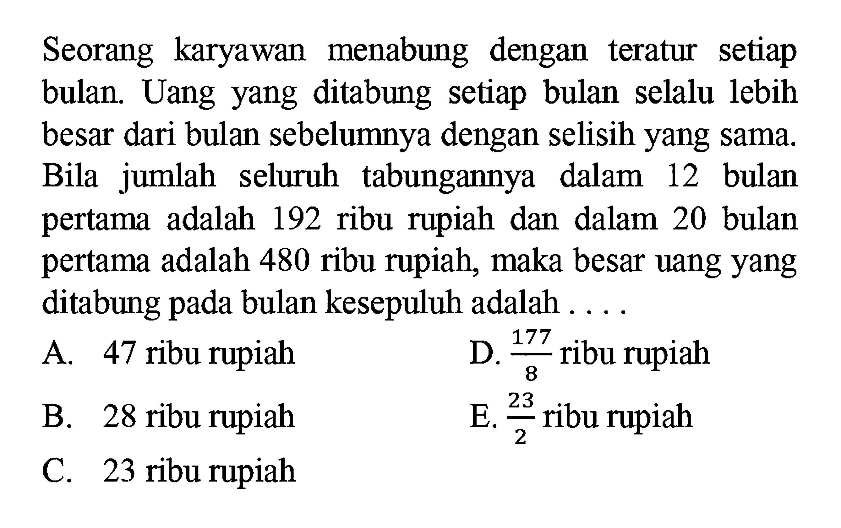 Seorang karyawan menabung dengan teratur setiap bulan. Uang yang ditabung setiap bulan selalu lebih besar dari bulan sebelumnya dengan selisih yang sama. Bila jumlah seluruh tabungannya dalam 12 bulan pertama adalah 192 ribu rupiah dan dalam 20 bulan pertama adalah 480 ribu rupiah, maka besar uang yang ditabung pada bulan kesepuluh adalah ....
