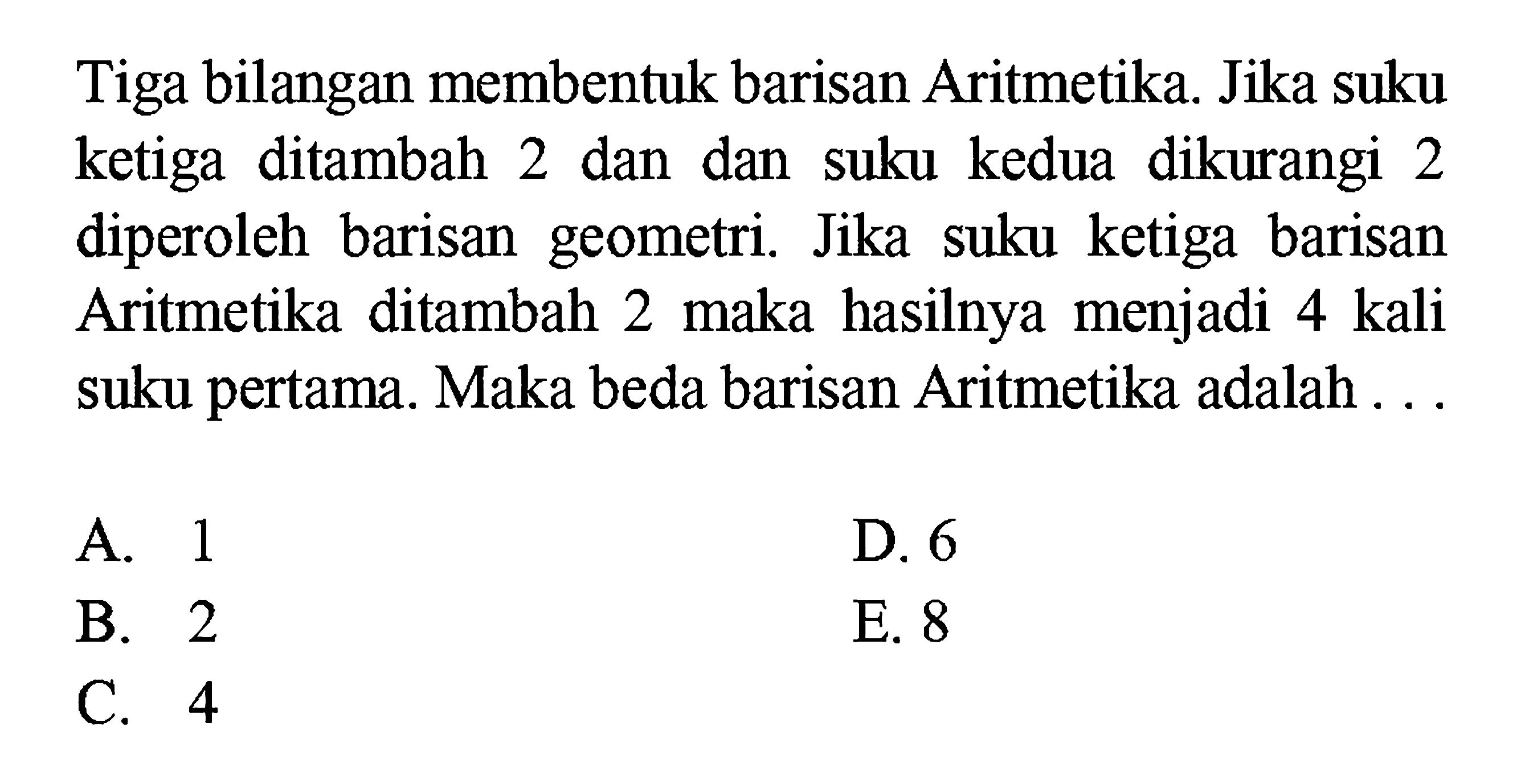 Tiga bilangan membentuk barisan Aritmetika. Jika suku ketiga ditambah 2 dan dan suku kedua dikurangi 2 diperoleh barisan geometri. Jika suku ketiga barisan Aritmetika ditambah 2 maka hasilnya menjadi 4 kali suku pertama. Maka beda barisan Aritmetika adalah ... 