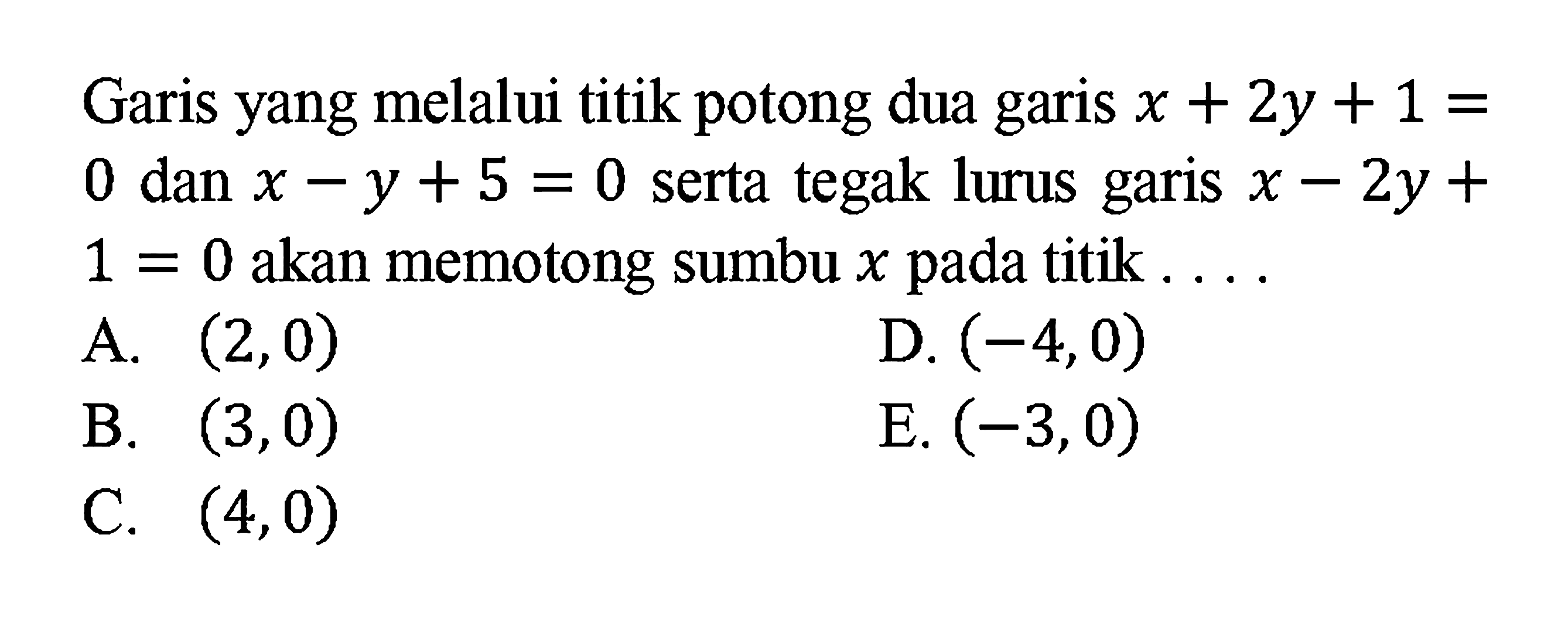 Garis yang melalui titik potong dua garis x + 2y + 1 = 0 dan x - y + 5 = 0 serta tegak lurus garis x - 2y + 1 = 0 akan memotong sumbu x pada titik.... A. (2, 0) B. (3, 0) C. (4, 0) D. (-4, 0) E. (-3, 0)