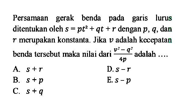 Persamaan gerak benda pada garis lurus ditentukan oleh  s=pt^2+qt+r  dengan  p, q , dan  r  merupakan konstanta. Jika  v  adalah kecepatan benda tersebut maka nilai dari  (v^2-q^2)/(4p)  adalah .... 