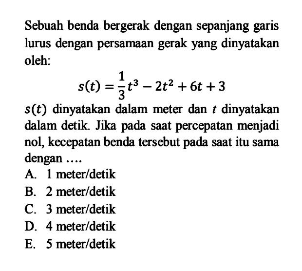 Sebuah benda bergerak dengan sepanjang garis lurus dengan persamaan gerak yang dinyatakan oleh:s(t)=1/3t^3-2t^2+6t+3 s(t)  dinyatakan dalam meter dan t  dinyatakan dalam detik. Jika pada saat percepatan menjadi nol, kecepatan benda   tersebut pada saat itu sama dengan ....A. 1 meter/detikB. 2 meter/detikC. 3 meter/detikD. 4 meter/detikE. 5 meter/detik