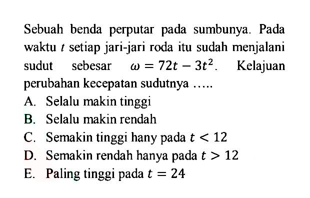 Sebuah benda perputar pada sumbunya. Pada waktu t setiap jari-jari roda itu sudah menjalani sudut sebesar }omega=72t-3 t^2. Kelajuan perubahan kecepatan sudutnya ..... 