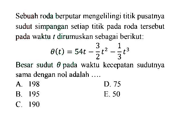 Sebuah roda berputar mengelilingi titik pusatnya sudut simpangan setiap titik pada roda tersebut pada waktu t dirumuskan sebagai berikut:theta(t)=54t-3/2 t^2-1/3 t^3Besar sudut theta pada waktu kecepatan sudutnya sama dengan nol adalah ....