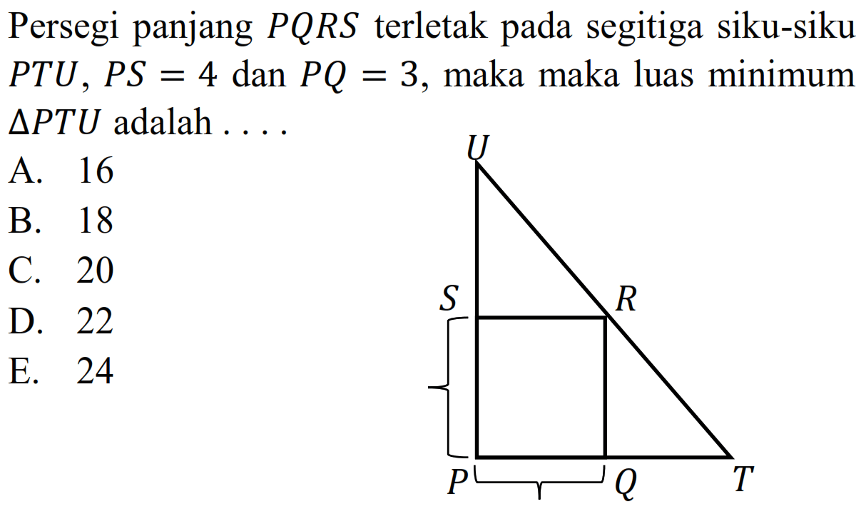 Persegi panjang PQRS terletak pada segitiga siku-siku PTU, PS=4 dan PQ=3, maka maka luas minimum segitiga PTU adalah .... U S R P Q T 