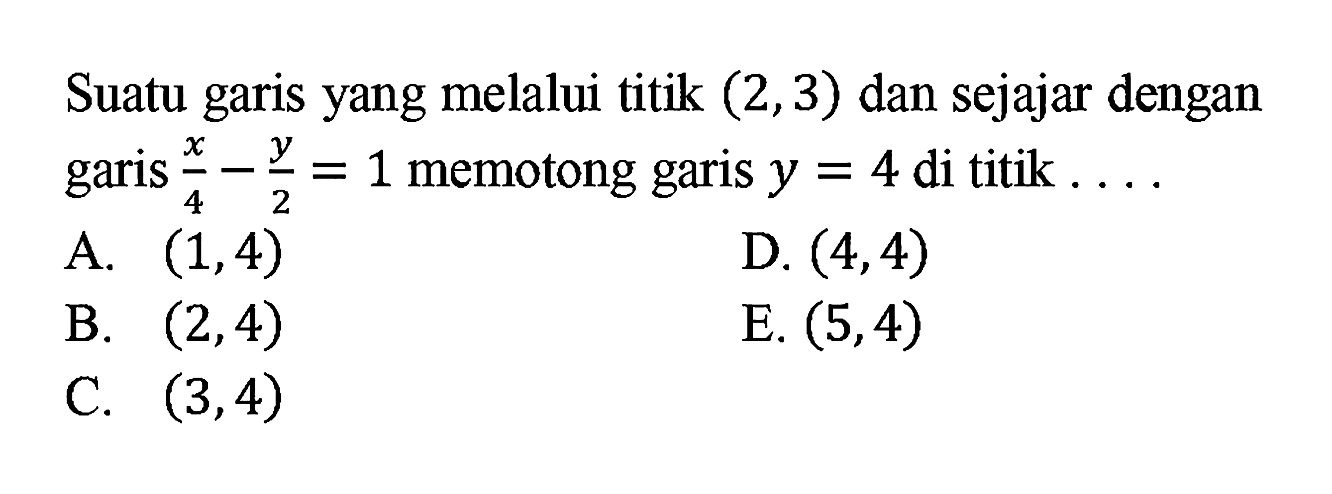 Suatu garis yang melalui titik (2, 3) dan sejajar dengan garis x/4 - y/2 = 1 memotong garis y = 4 di titik ....