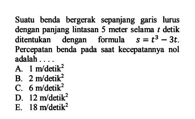 Suatu benda bergerak sepanjang garis lurus dengan panjang lintasan 5 meter selama t detik ditentukan dengan formula s=t^3-3t. Percepatan benda pada saat kecepatannya nol adalah .... 