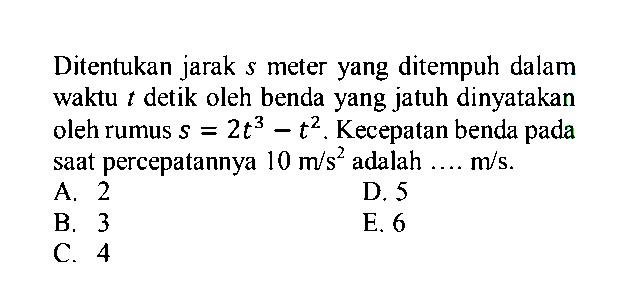 Ditentukan jarak  s  meter yang ditempuh dalam waktu  t  detik oleh benda yang jatuh dinyatakan oleh rumus  s=2 t^3-t^2 . Kecepatan benda pada saat percepatannya  10 m/s^2  adalah  ... m/s .