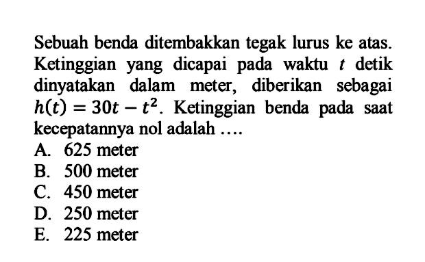 Sebuah benda ditembakkan tegak lurus ke atas. Ketinggian yang dicapai pada waktu t detik dinyatakan dalam meter, diberikan sebagai h(t)=30t-t^2. Ketinggian benda pada saat kecepatannya nol adalah .... 