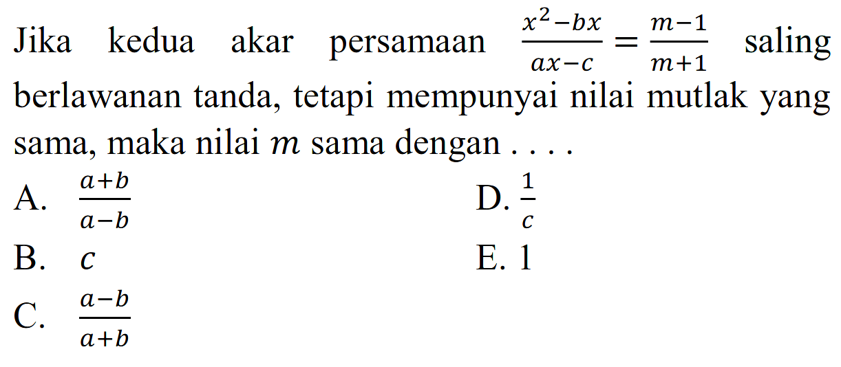 Jika kedua akar persamaan (x^2-bx)/(ax-c)=(m-1)/(m+1) saling berlawanan tanda, tetapi mempunyai nilai mutlak yang sama, maka nilai m sama dengan....