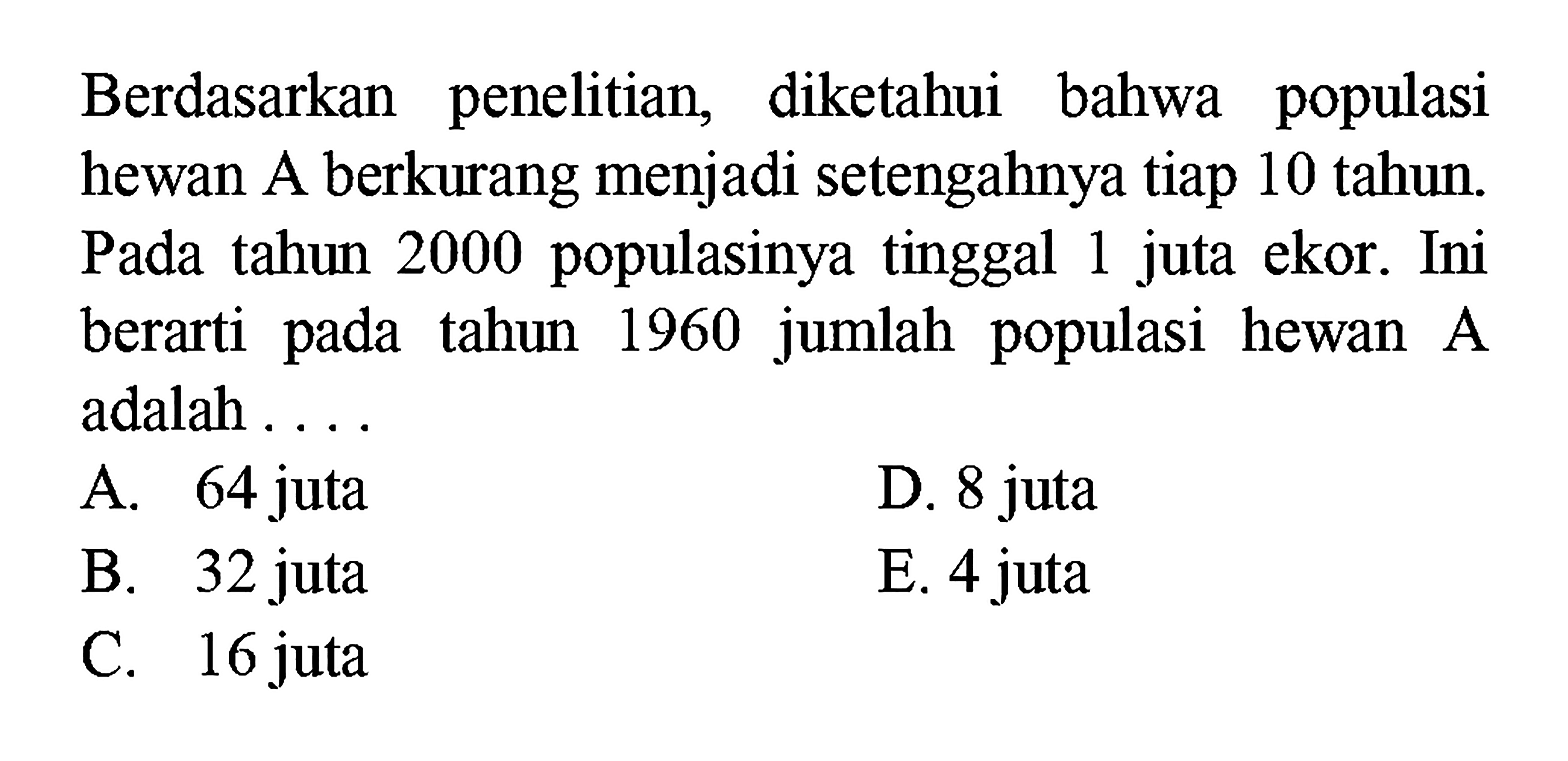 Berdasarkan penelitian, diketahui bahwa populasi hewan A berkurang menjadi setengahnya tiap 10 tahun. Pada tahun 2000 populasinya tinggal 1 juta ekor. Ini berarti pada tahun 1960 jumlah populasi hewan A adalah ...