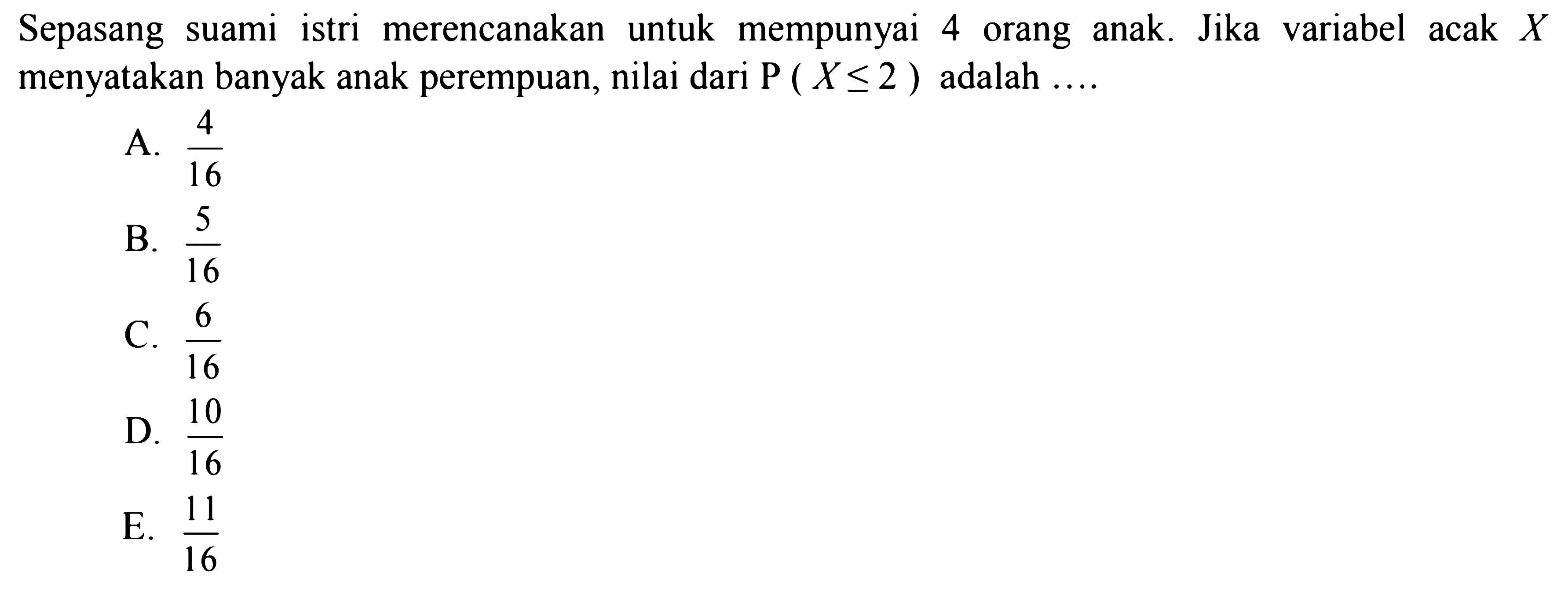 Sepasang suamiistri merencanakan untuk mempunyai 4 orang anak. Jika variabel acak  X  menyatakan banyak anak perempuan, nilai dari  P(X <= 2)  adalah  .... 