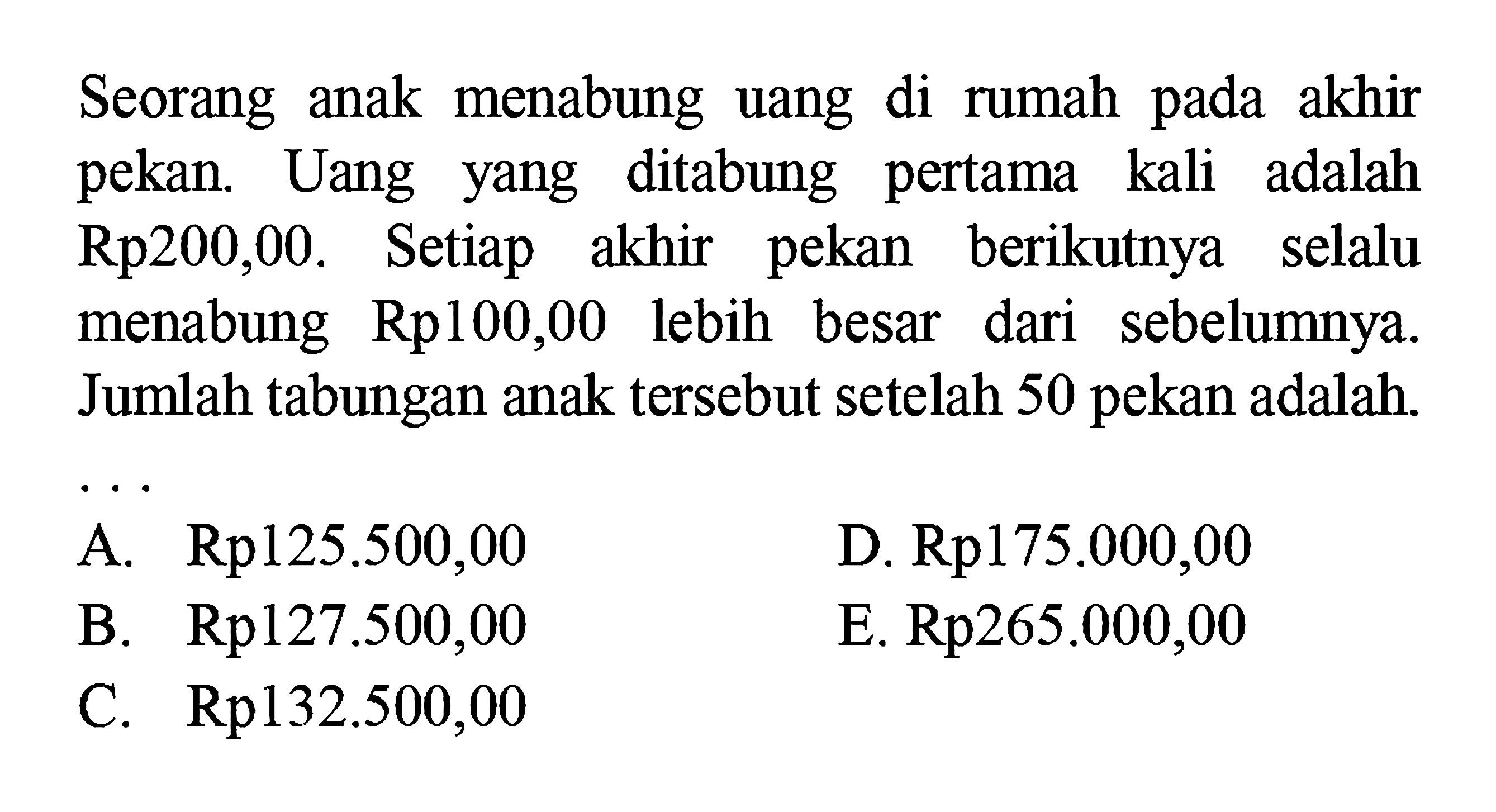 Seorang anak menabung uang di rumah pada akhir pekan. Uang yang ditabung pertama kali adalah Rp200,00. Setiap akhir pekan berikutnya selalu menabung Rp100,00 lebih besar dari sebelumnya. Jumlah tabungan anak tersebut setelah 50 pekan adalah...