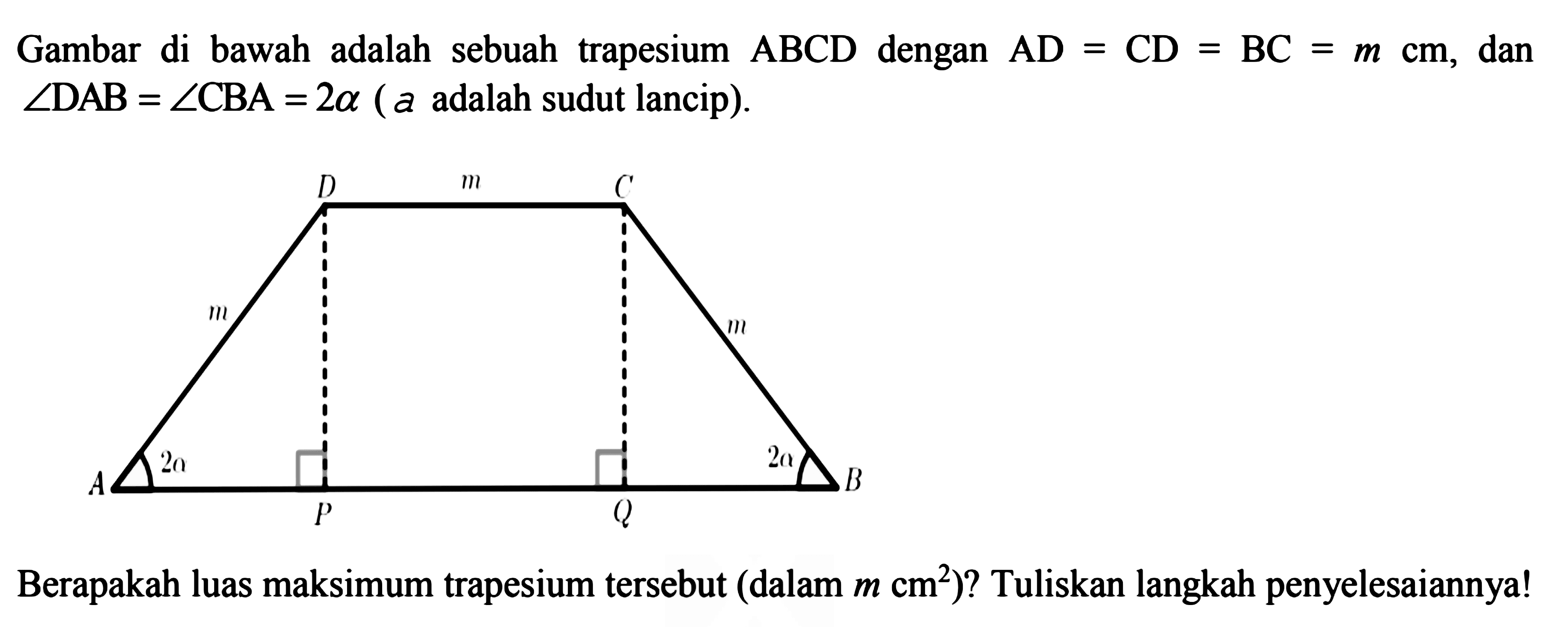 Gambar di bawah adalah sebuah trapesium  ABCD  dengan  AD=CD=BC=m cm , dan  sudut DAB=sudut CBA=2 a(a adalah sudut lancip)D m Cm mA 2a P Q 2a BBerapakah luas maksimum trapesium tersebut (dalam  m cm^2)? Tuliskan langkah penyelesaiannya!