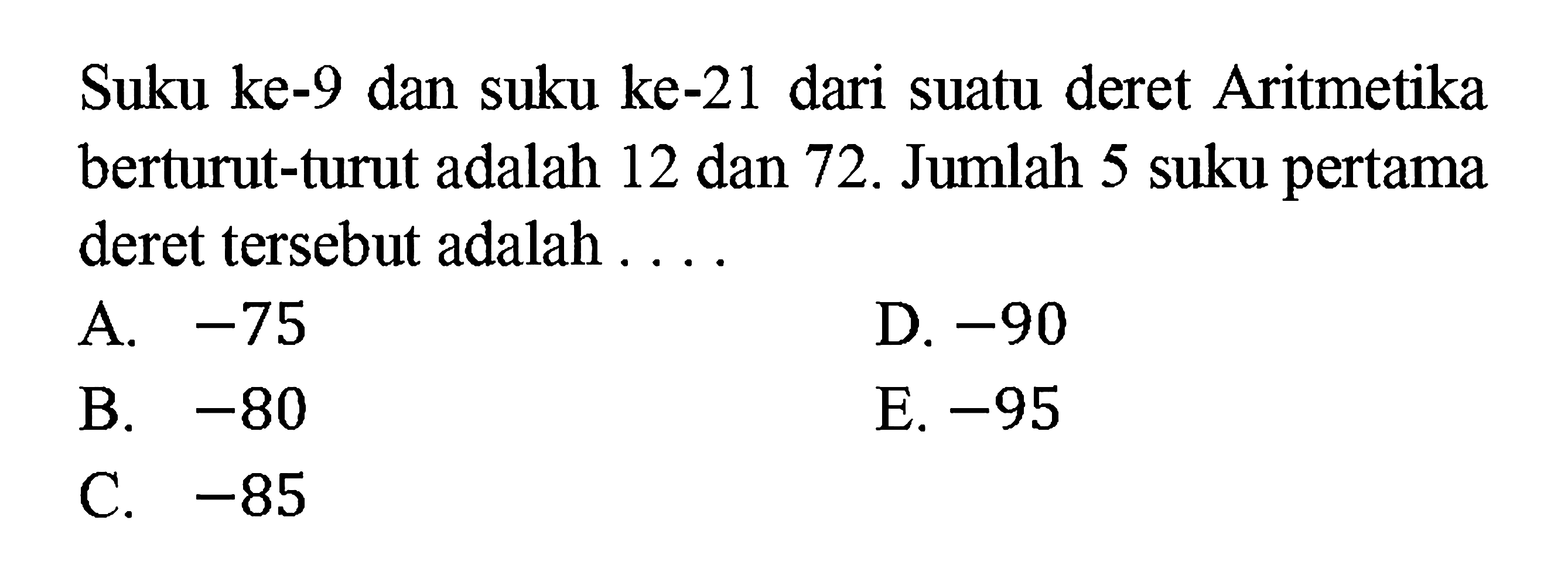 Suku ke-9 dan suku ke-21 dari suatu deret Aritmetika berturut-turut adalah 12 dan 72. Jumlah 5 suku pertama deret tersebut adalah ....