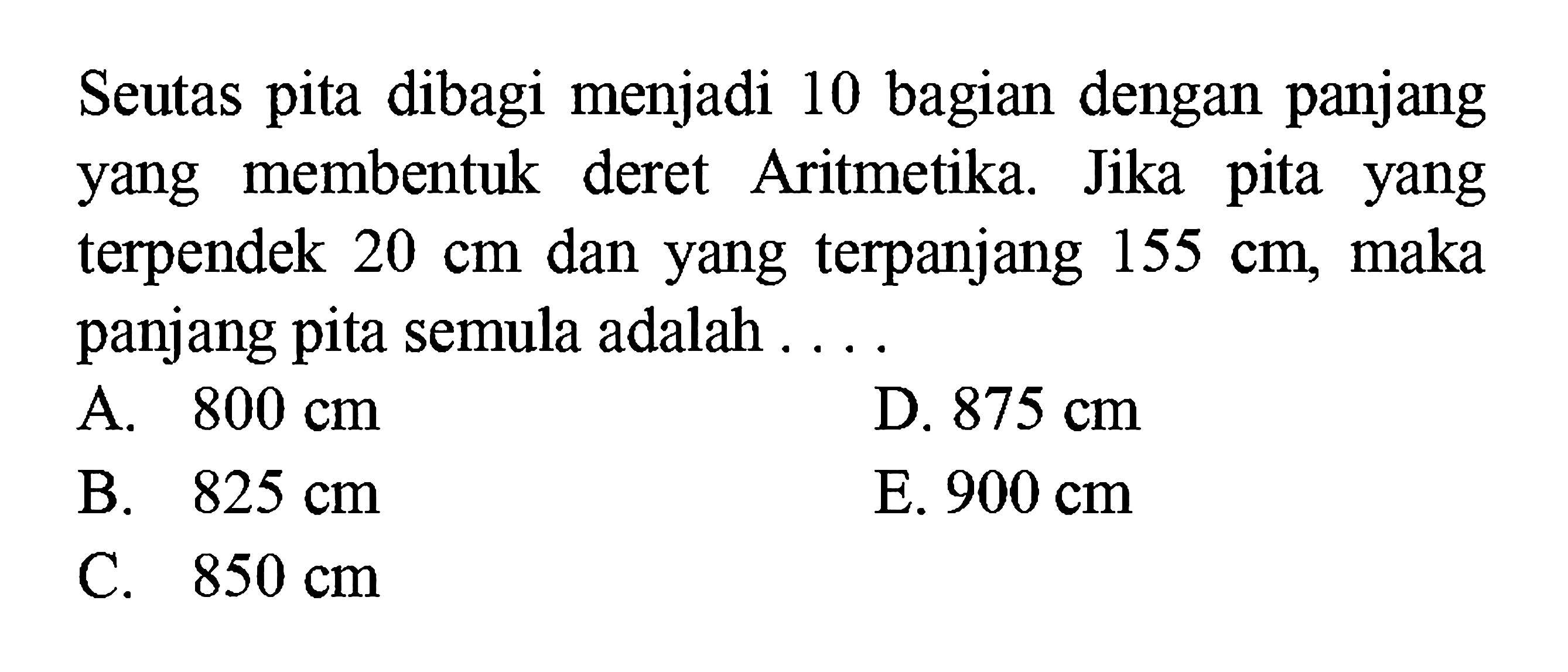 Seutas pita dibagi menjadi 10 bagian dengan panjang membentuk deret Aritmetika. Jika pita yang terpendek 20 dan yang terpanjang 155 cm, maka cm panjang pita semula adalah 