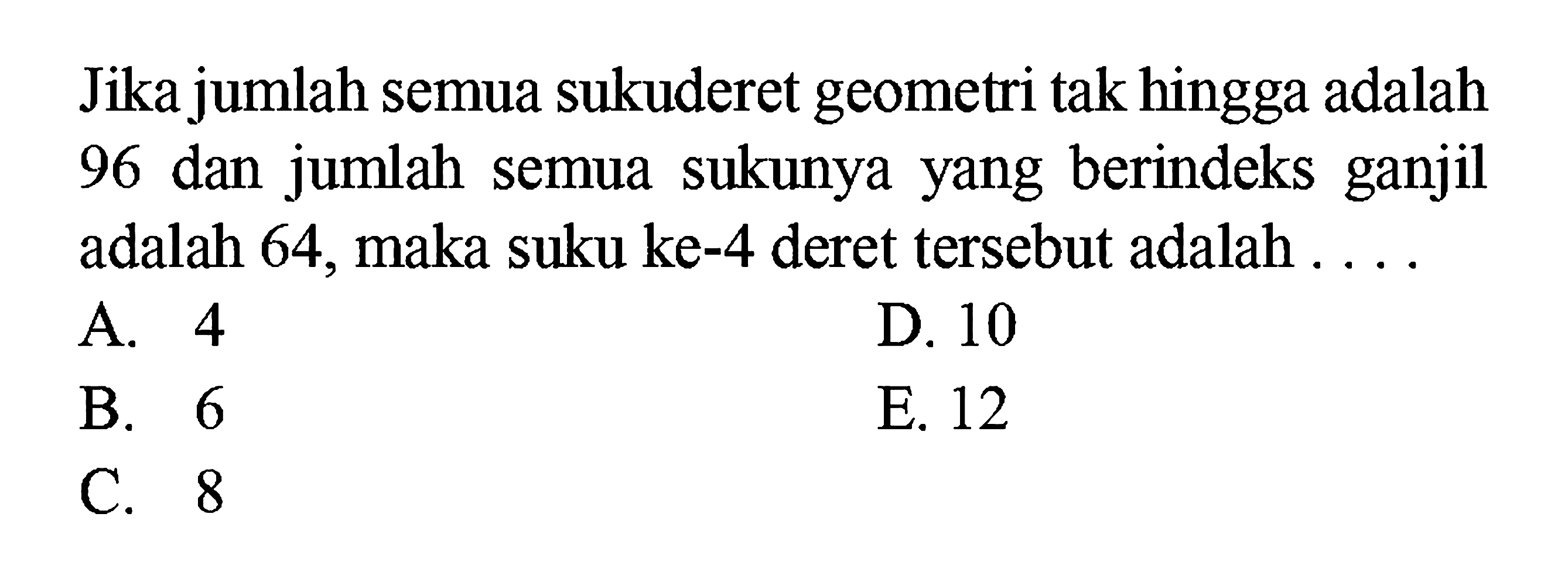 Jika jumlah semua sukuderet geometri tak hingga adalah 96 dan jumlah semua sukunya yang berindeks ganjil adalah 64, maka suku ke-4 deret tersebut adalah ...