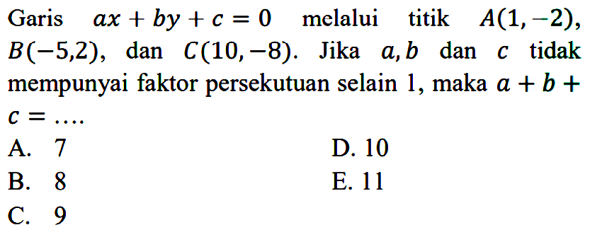 Garis ax + by + c = 0 melalui titik A(1,-2), B(-5,2), dan C(10,-8). Jika a ,b dan c tidak mempunyai faktor persekutuan selain 1, maka a + b + c = ....