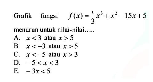Grafik fungsi f(x)=1/3 x^3+x^2-15x+5 menurun untuk nilai-nilai..... A. x<3 atau x>5 B. x<-3 atau x>5 C. x<-5 atau x>3 D. -5<x<3 E. -3 x<5
