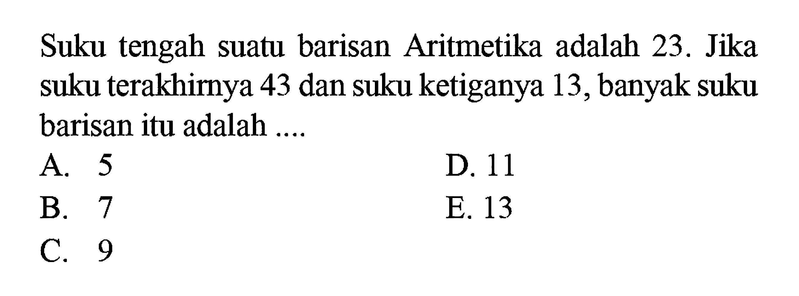 Suku tengah suatu barisan Aritmetika adalah 23. Jika suku terakhimya 43 dan suku ketiganya 13, banyak suku barisan itu adalah ....