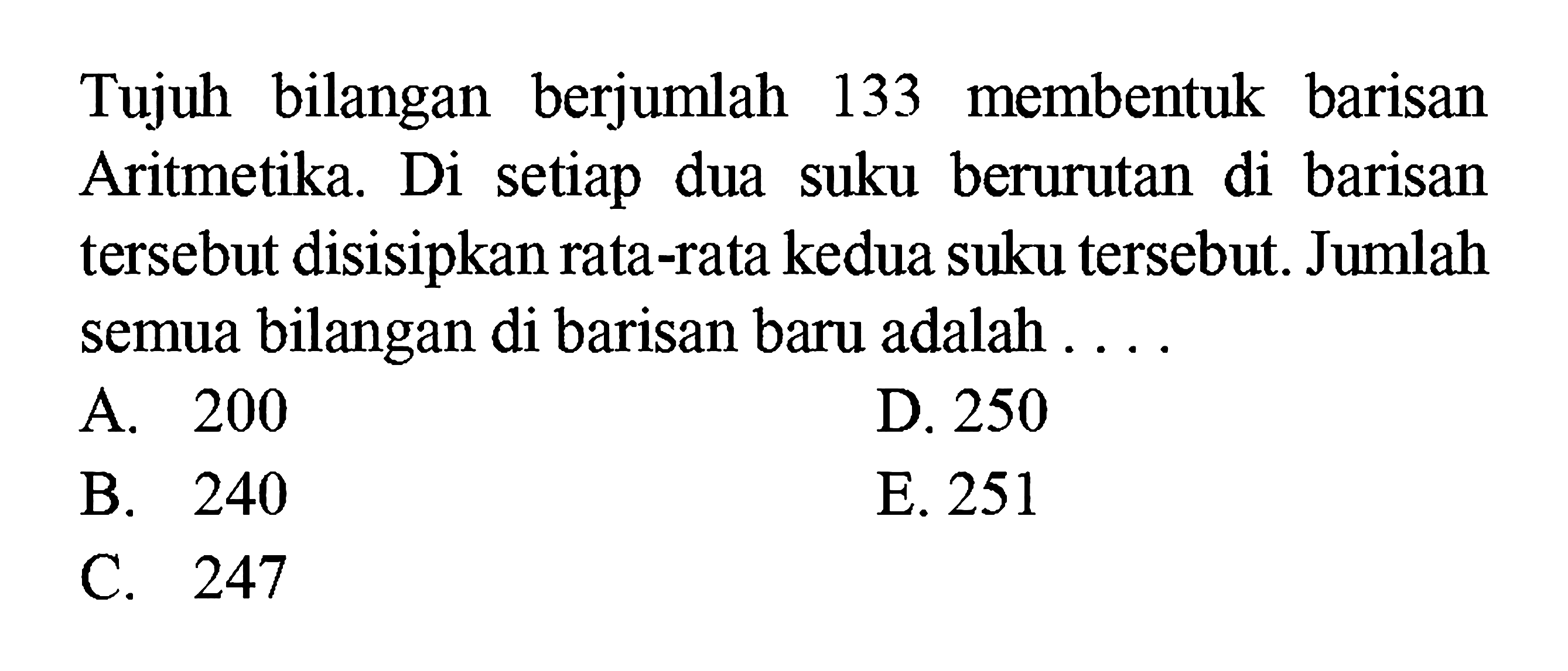 Tujuh bilangan berjumlah 133 membentuk barisan Aritmetika. Di setiap dua suku berurutan di barisan tersebut disisipkan rata-rata kedua suku tersebut. Jumlah semua bilangan di barisan baru adalah....