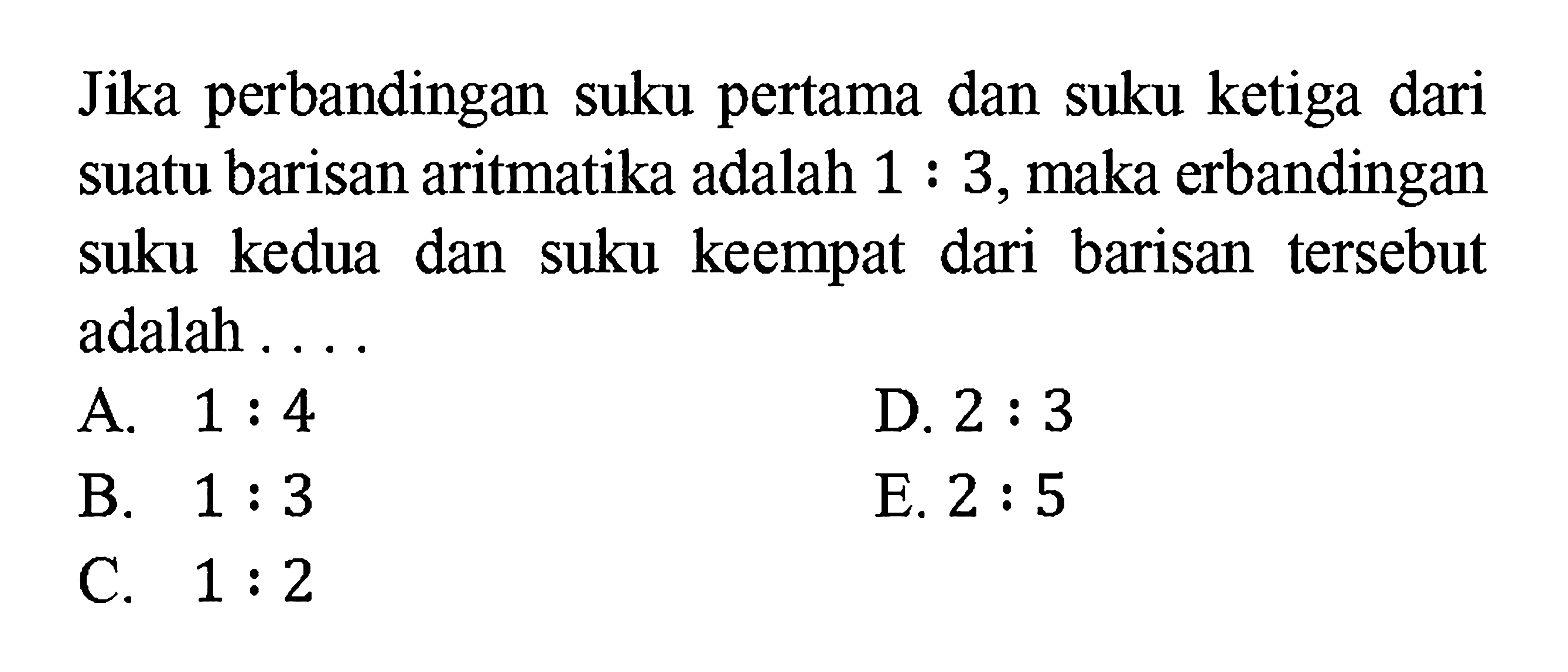 Jika perbandingan suku pertama dan suku ketiga dari suatu barisan aritmatika adalah 1:3, maka perbandingan suku kedua dan suku keempat dari barisan tersebut adalah ....