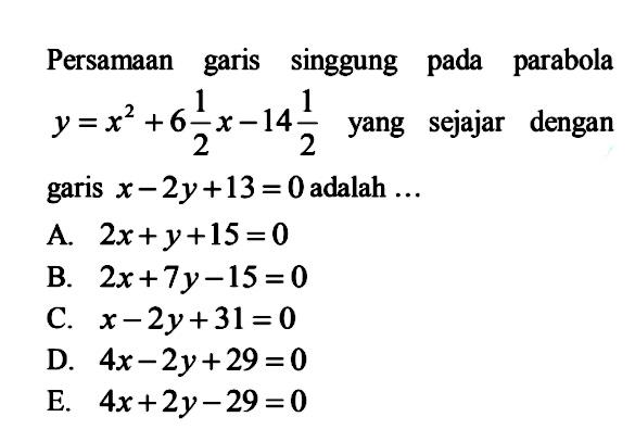 Persamaan garis singgung pada parabola y=x^2+6 1/2 x-14 1/2 yang sejajar dengan garis x-2 y+13=0 adalah  ....