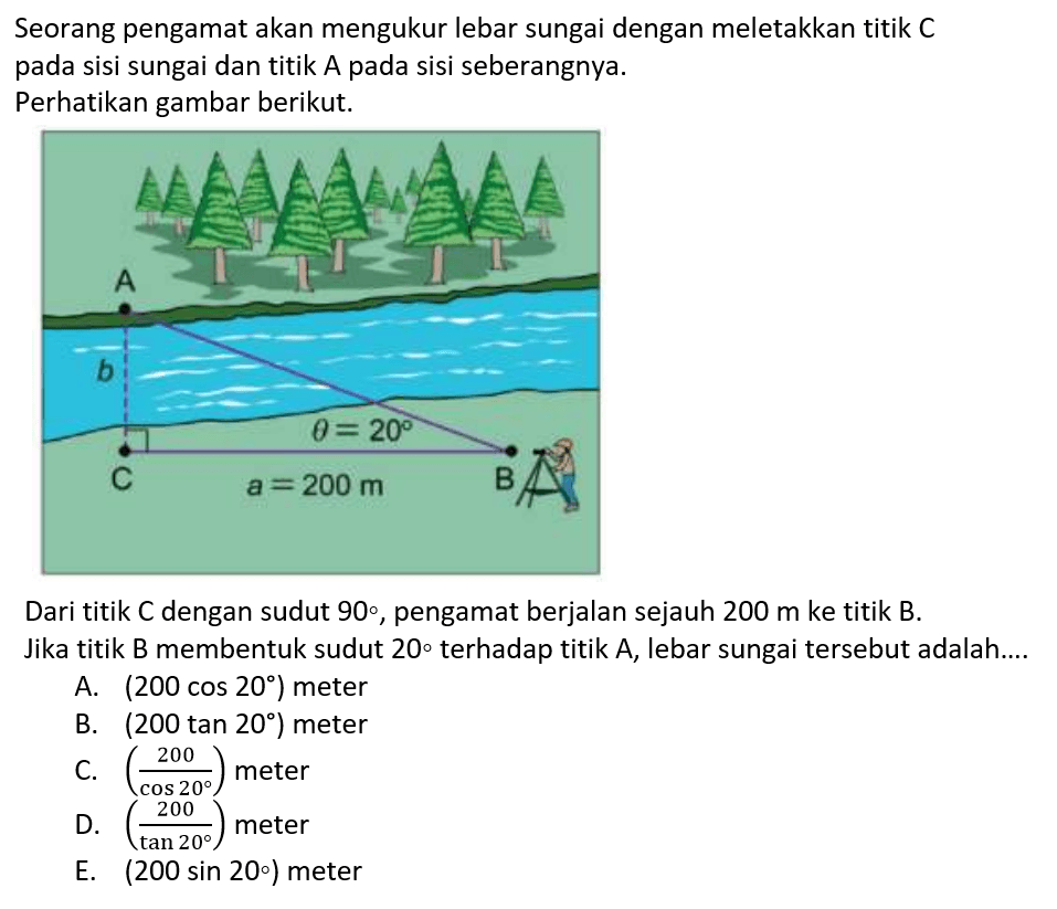 Seorang pengamat akan mengukur lebar sungai dengan meletakkan titik C pada sisi sungai dan titik A pada sisi seberangnya. Perhatikan gambar berikut. AbC theta = 20a = 200 m BDari titik C dengan sudut 90, pengamat berjalan sejauh 200 m ke titik B. Jika titik B membentuk sudut 2O terhadap titik A, lebar sungai tersebut adalah ...