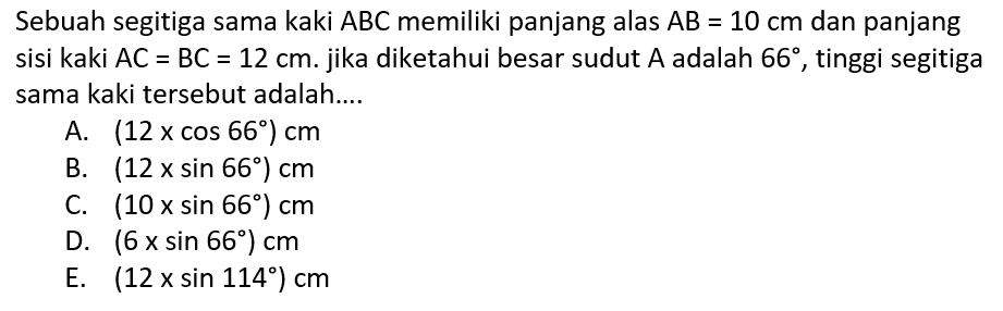 Sebuah segitiga sama kaki ABC memiliki panjang alas AB=10 cm dan panjang sisi kaki AC=BC=12 cm. jika diketahui besar sudut A adalah 66, tinggi segitiga sama kaki tersebut adalah....