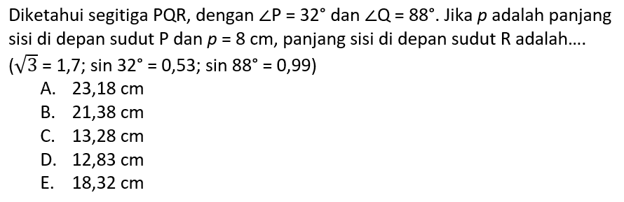 Diketahui segitiga PQR, dengan sudut P=32 dan sudut Q=88. Jika p adalah panjang sisi di depan sudut P dan  p=8 cm, panjang sisi di depan sudut R adalah....  (3^1/2=1,7; sin 32=0,53; sin 88=0,99) 