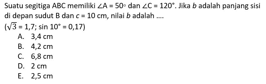 Suatu segitiga ABC memiliki sudut A=50 dan sudut C=120. Jika b adalah panjang sisi di depan sudut B dan c=10 cm, nilai b adalah .... (akar(3=1,7; sin 10=0,17)