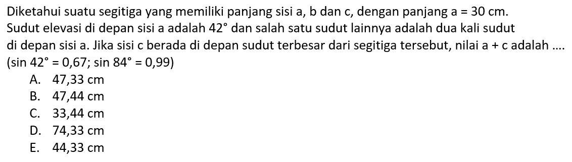 Diketahui suatu segitiga yang memiliki panjang sisi a, b dan c, dengan panjang a=30 cm. Sudut elevasi di depan sisi a adalah 42 dan salah satu sudut lainnya adalah dua kali sudut di depan sisi a. Jika sisi c berada di depan sudut terbesar dari segitiga tersebut, nilai a+c adalah ....  (sin 42=0,67 ; sin 84=0,99) 