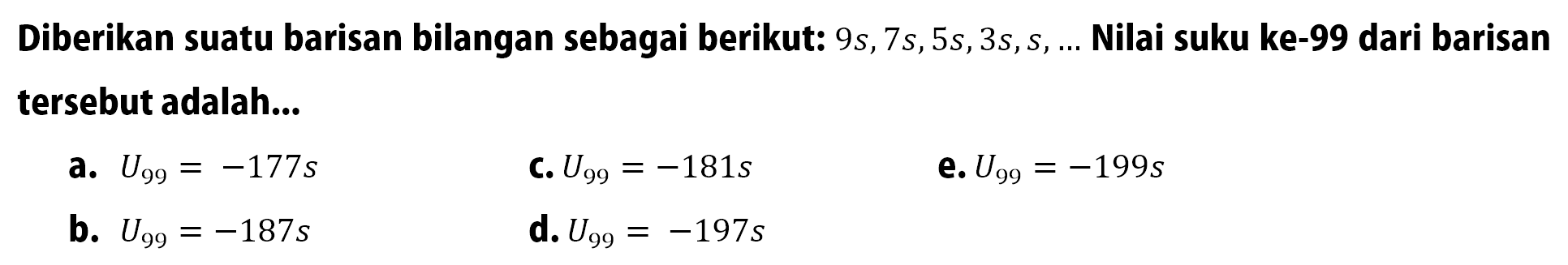 Diberikan suatu barisan bilangan sebagai berikut: 9s,7s,5s,3s,s, Nilai suku ke-99 dari barisan tersebut adalah. a.U99 = 177s C. u99= -181s e. U99= -199s b. U99 =- 187s d. U99= -197s