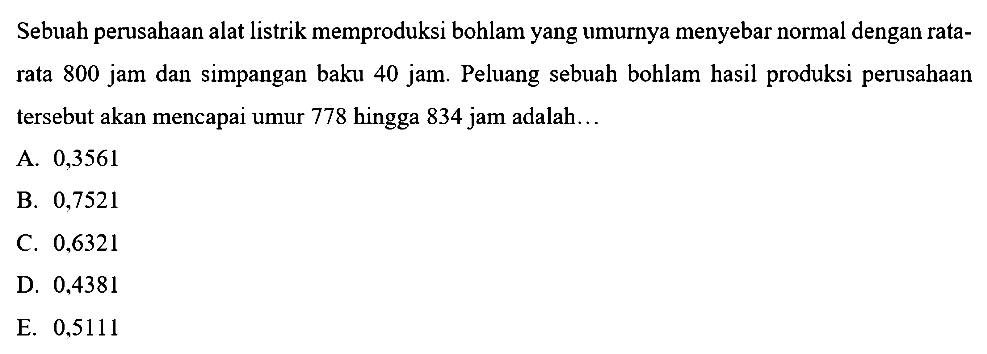 Sebuah perusahaan alat listrik memproduksi bohlam yang umurnya menyebar normal dengan ratarata 800 jam dan simpangan baku 40 jam. Peluang sebuah bohlam hasil produksi perusahaan tersebut akan mencapai umur 778 hingga 834 jam adalah...