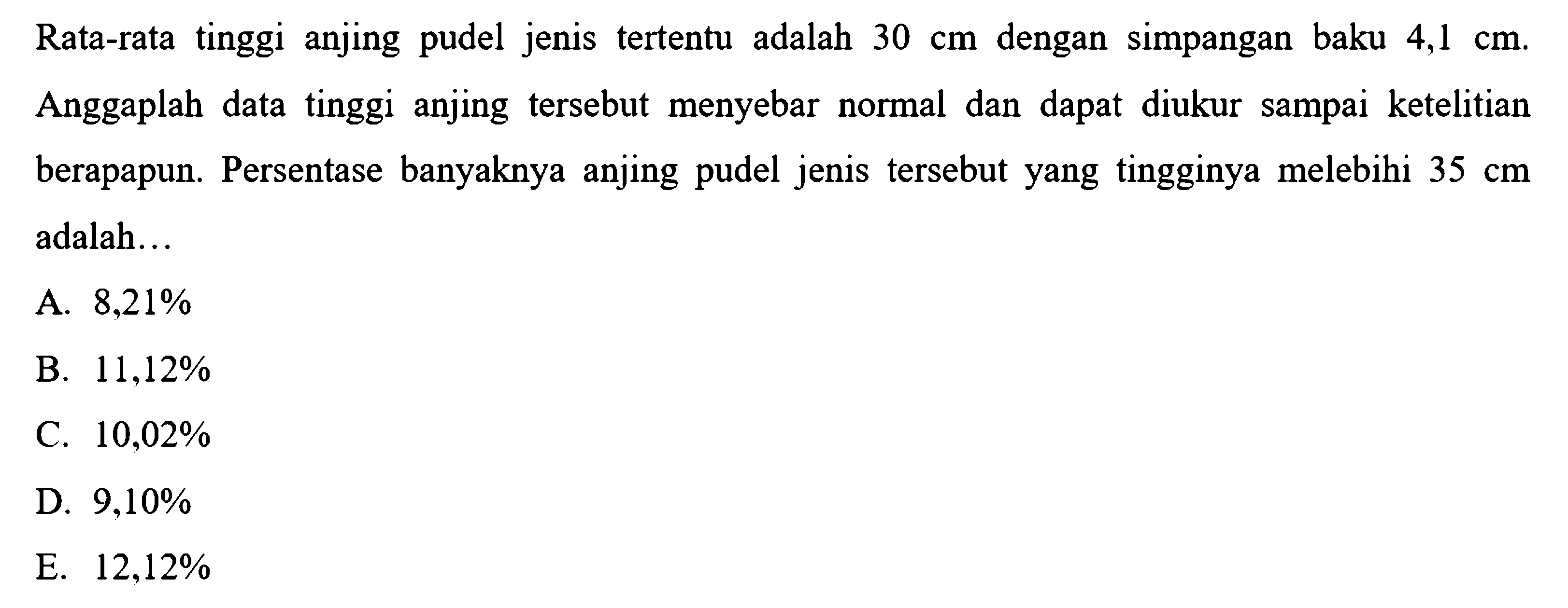 Rata-rata tinggi anjing pudel jenis tertentu adalah 30 cm dengan simpangan baku 4,1 cm. Anggaplah data tinggi anjing tersebut menyebar normal dan dapat diukur sampai ketelitian berapapun. Persentase banyaknya anjing pudel jenis tersebut yang tingginya melebihi 35 cm adalah... 