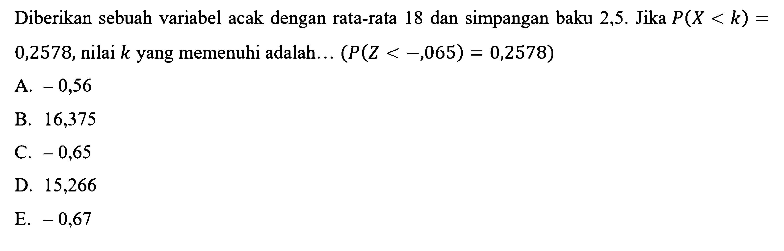 Diberikan sebuah variabel acak dengan rata-rata 18 dan simpangan baku 2,5. Jika  P(X<k)=0,2578, nilai  k  yang memenuhi adalah...  (P(Z< -,065)=0,2578) 