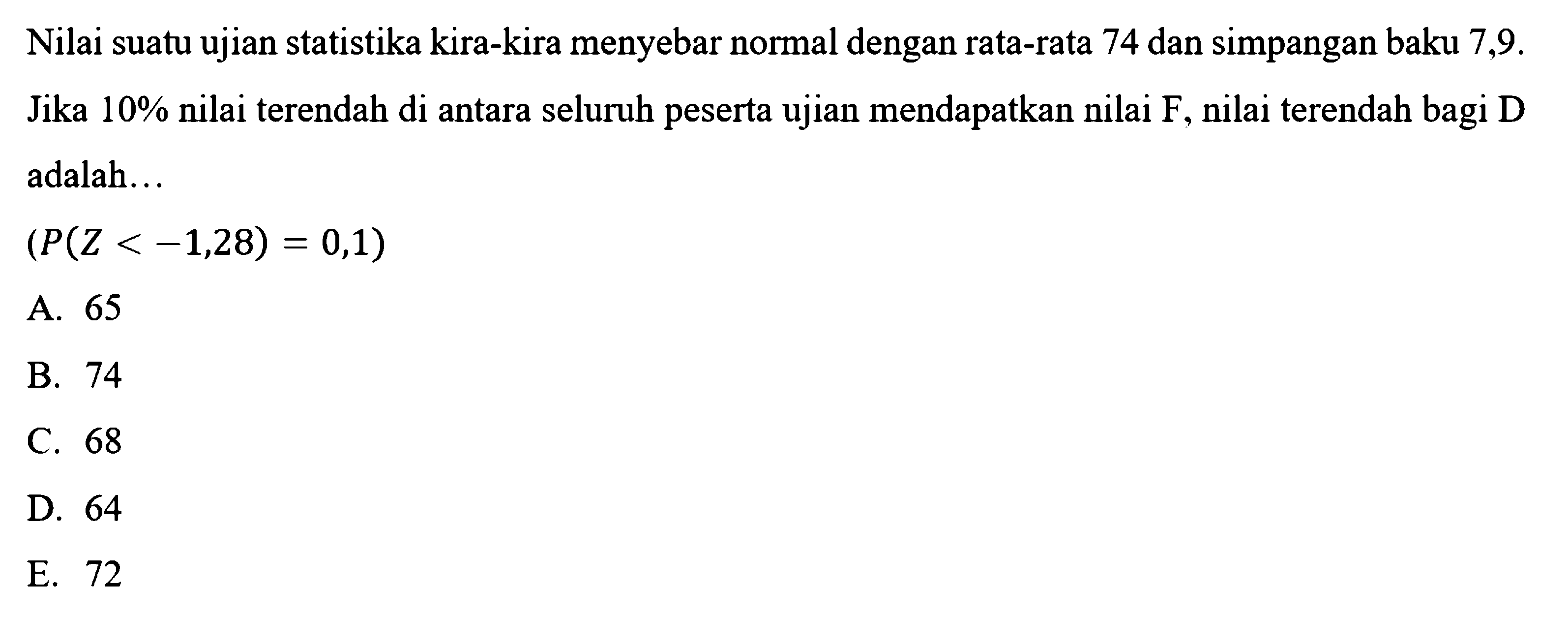 Nilai suatu ujian statistika kira-kira menyebar normal dengan rata-rata 74 dan simpangan baku  7,9.  Jika  10 %  nilai terendah di antara seluruh peserta ujian mendapatkan nilai  F, nilai terendah bagi  D  adalah...(P(Z<-1,28)=0,1)