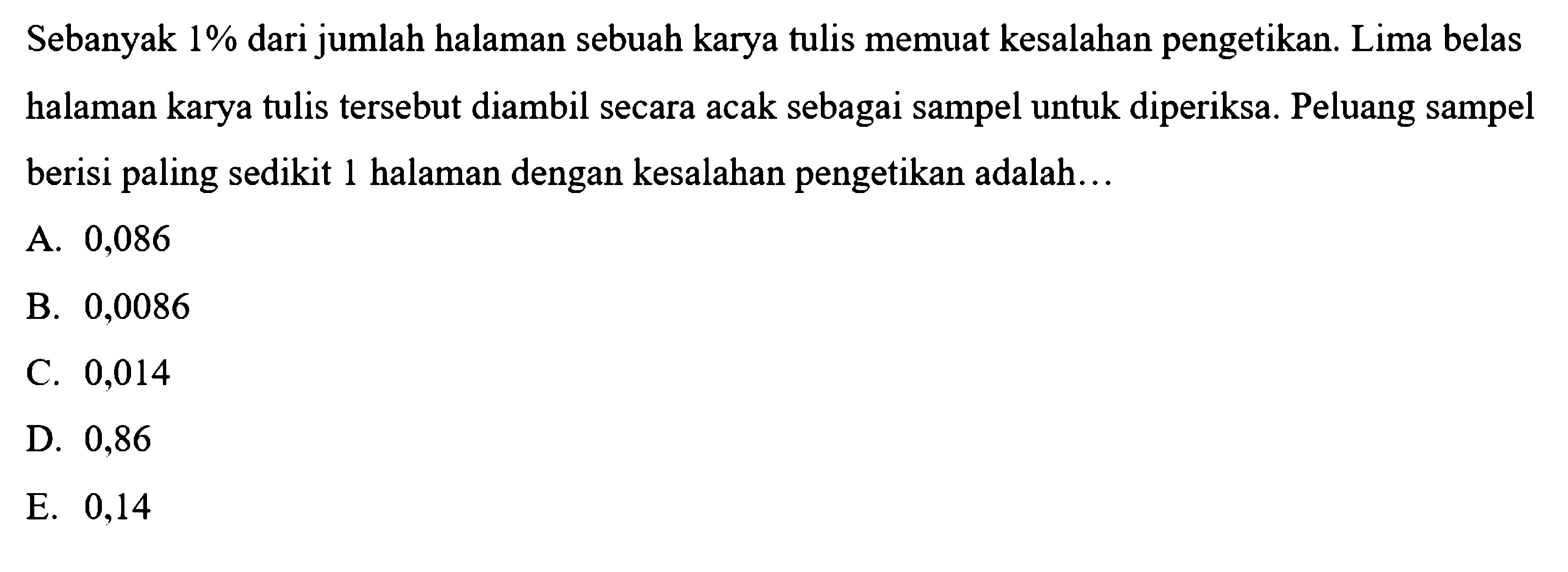 Sebanyak  1 %  dari jumlah halaman sebuah karya tulis memuat kesalahan pengetikan. Lima belas halaman karya tulis tersebut diambil secara acak sebagai sampel untuk diperiksa. Peluang sampel berisi paling sedikit 1 halaman dengan kesalahan pengetikan adalah...
