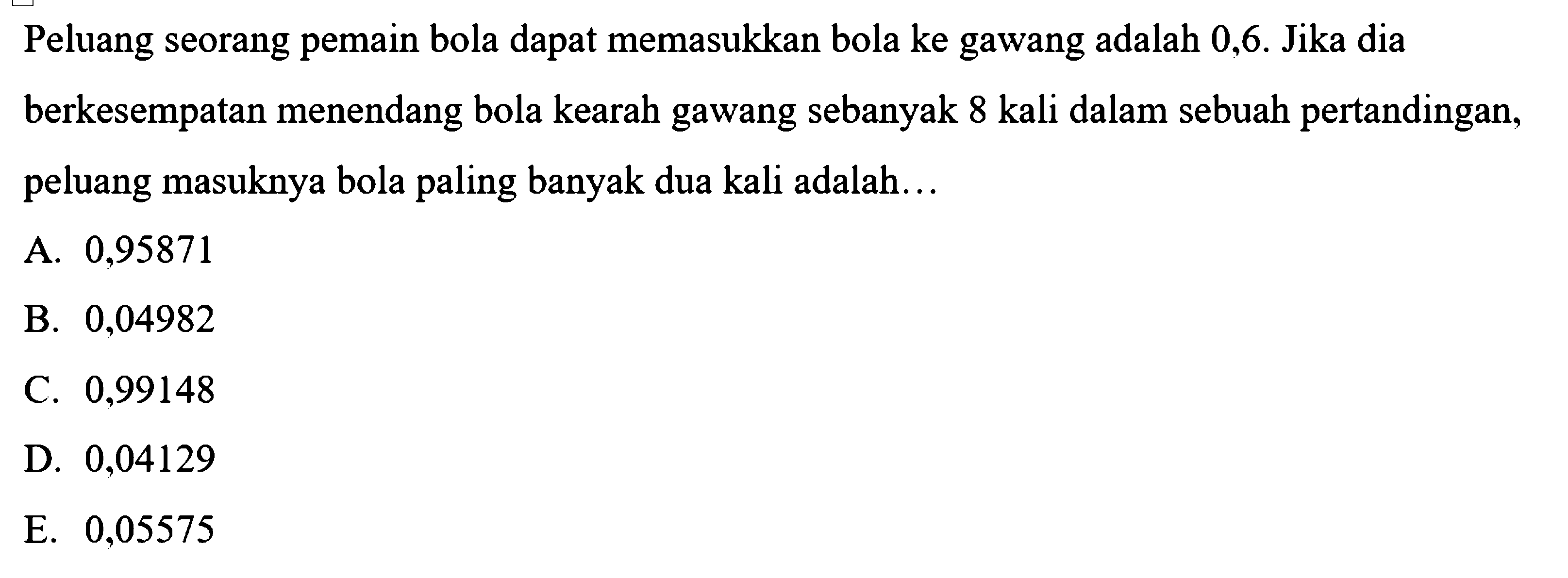 Peluang seorang pemain bola dapat memasukkan bola ke gawang adalah 0,6. Jika dia berkesempatan menendang bola kearah gawang sebanyak 8 kali dalam sebuah pertandingan, peluang masuknya bola paling banyak dua kali adalah... 
