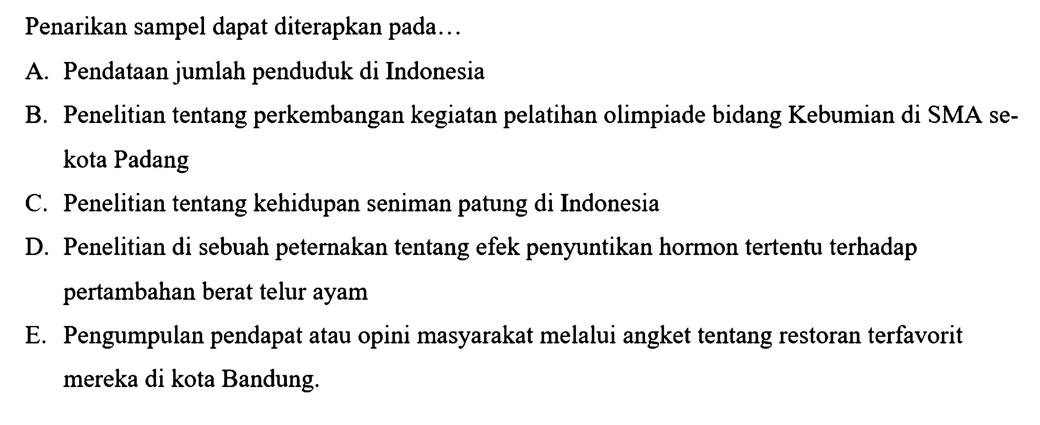 Penarikan sampel dapat diterapkan pada...
A. Pendataan jumlah penduduk di Indonesia
B. Penelitian tentang perkembangan kegiatan pelatihan olimpiade bidang Kebumian di SMA sekota Padang
C. Penelitian tentang kehidupan seniman patung di Indonesia
D. Penelitian di sebuah peternakan tentang efek penyuntikan hormon tertentu terhadap pertambahan berat telur ayam
E. Pengumpulan pendapat atau opini masyarakat melalui angket tentang restoran terfavorit mereka di kota Bandung.