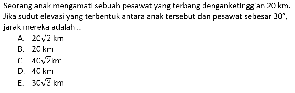 Seorang anak mengamati sebuah pesawat yang terbang denganketinggian 20 km. Jika sudut elevasi yang terbentuk antara anak tersebut dan pesawat sebesar 30, jarak mereka adalah ....