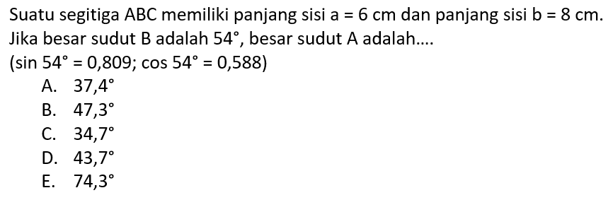 Suatu segitiga ABC memiliki panjang sisi a=6 cm dan panjang sisi b=8 cm. Jika besar sudut B adalah 54, besar sudut A adalah.... (sin 54=0,809; cos 54=0,588)