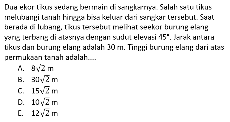 Dua ekor tikus sedang bermain di sangkarnya. Salah satu tikus melubangi tanah hingga bisa keluar dari sangkar tersebut. Saat berada di lubang, tikus tersebut meli seekor burung elang yang terbang di atasnya dengan sudut elevasi 45. Jarak antara tikus dan burung elang adalah 30 m. Tinggi burung elang dari atas permukaan tanah adalah....