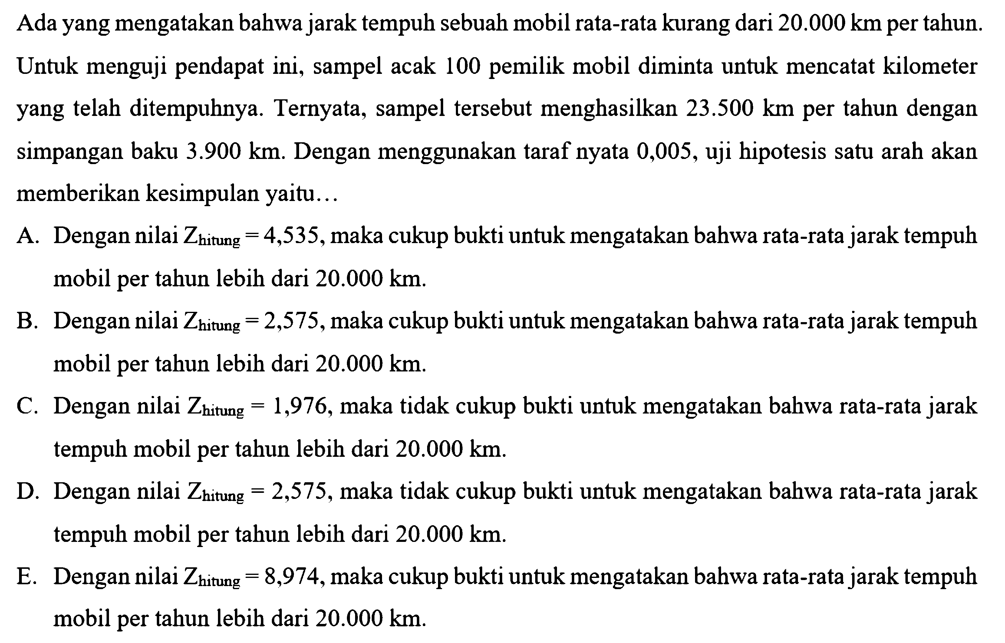 Ada yang mengatakan bahwa jarak tempuh sebuah mobil rata-rata kurang dari  20.000 km  per tahun. Untuk menguji pendapat ini, sampel acak 100 pemilik mobil diminta untuk mencatat kilometer yang telah ditempuhnya. Ternyata, sampel tersebut menghasilkan  23.500 km  per tahun dengan simpangan baku  3.900 km . Dengan menggunakan taraf nyata 0,005, uji hipotesis satu arah akan memberikan kesimpulan yaitu...