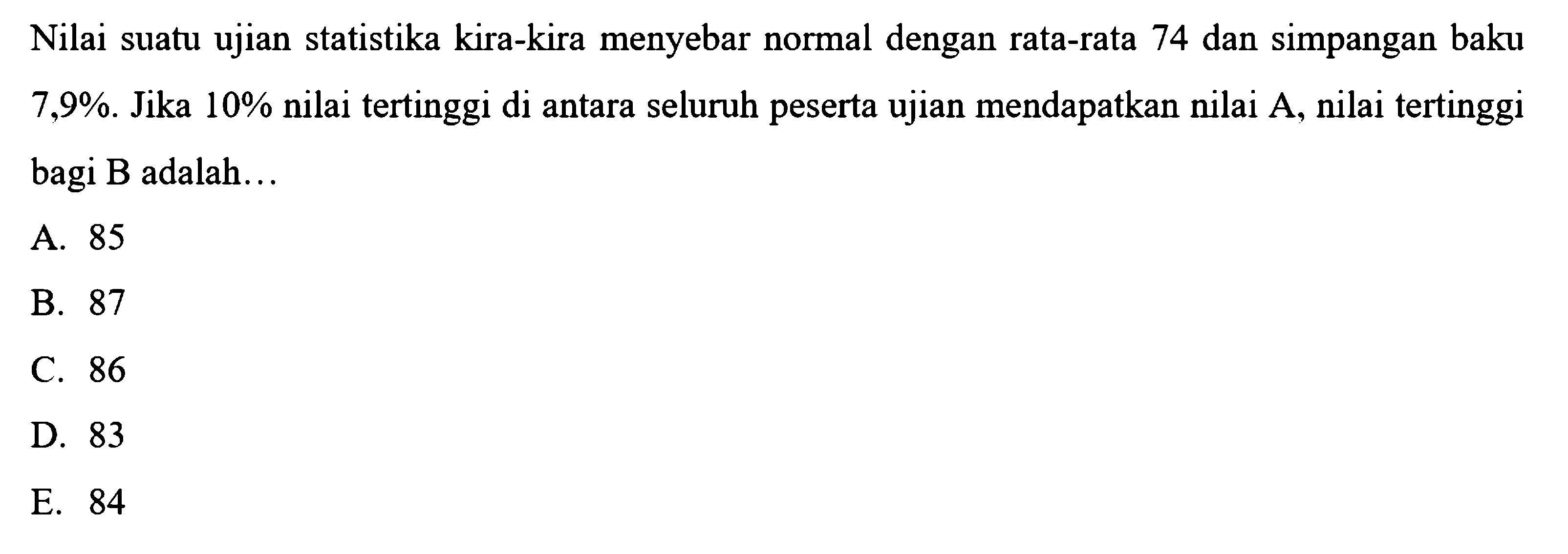 Nilai suatu ujian statistika kira-kira menyebar normal dengan rata-rata 74 dan simpangan baku  7,9% . Jika  10%  nilai tertinggi di antara seluruh peserta ujian mendapatkan nilai  A , nilai tertinggi bagi B adalah...