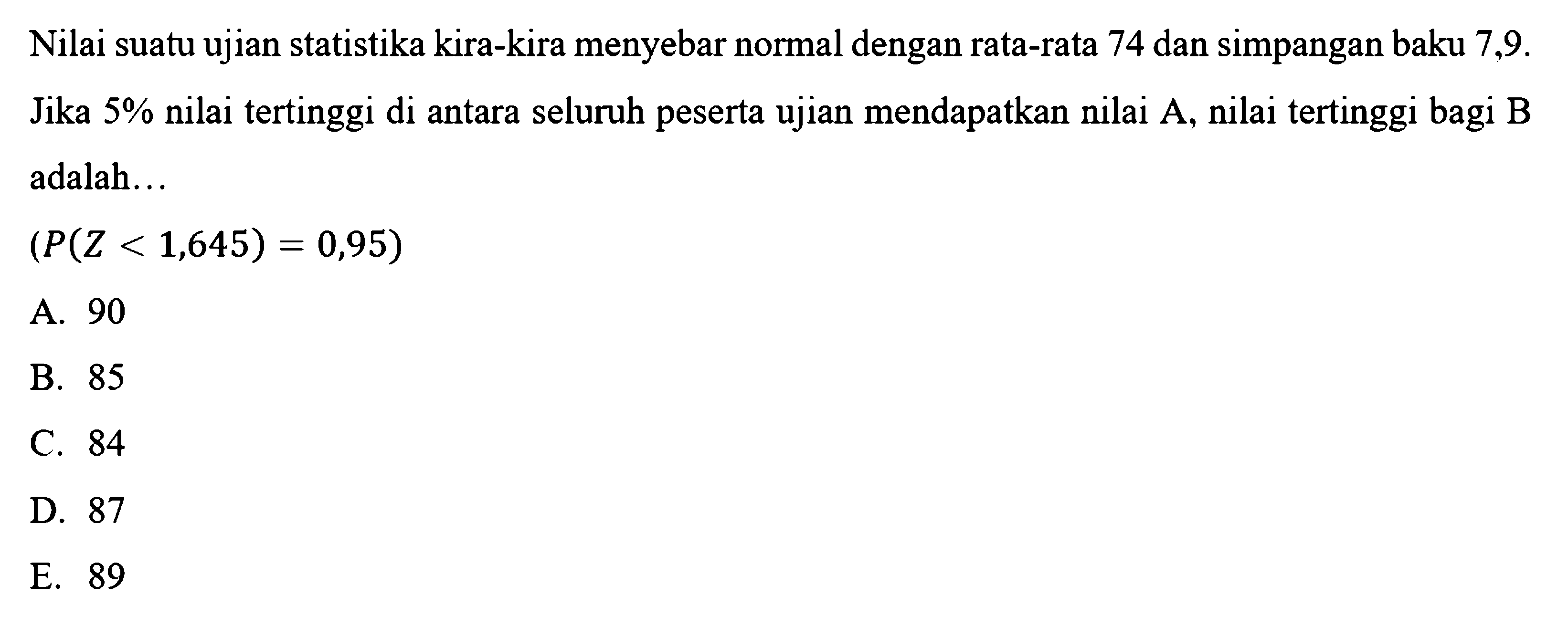 Nilai suatu ujian statistika kira-kira menyebar normal dengan rata-rata 74 dan simpangan baku  7,9 .  Jika  5%  nilai tertinggi di antara seluruh peserta ujian mendapatkan nilai  A , nilai tertinggi bagi B adalah...(P(Z<1,645)=0,95) 