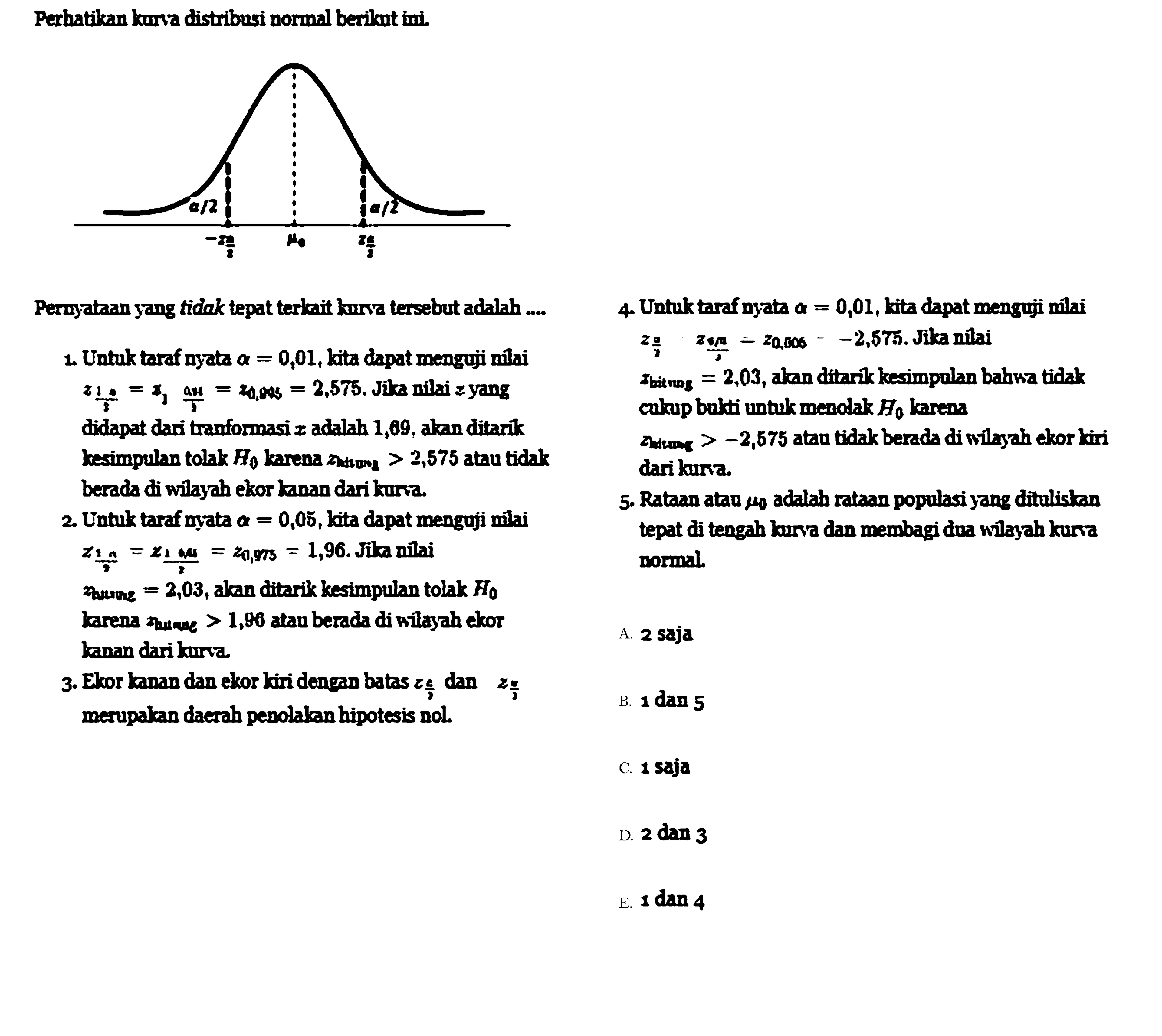 Perhatikan kurra distribusi normal beriknt ini.
a/2 mu 0 -I n/2 I n/2
Pernyataan yang tidak tepat terkait kurva tersebut adalah,
1. Untuk taraf nyata a = 0,01, kita dapat menguji nilai z 1a/x = x1  ax/a = z 0,045= 2,575. Jika nilai z yang
didapat dari tranformasi z adalah 1,69, akan ditarik kesimpulan tolak Ho karena Zhitung > 2,575 atau tidak
berada di wilayah ekor kanan dari kurva.
2. Untuk taraf nyata a = 0,05, kita dapat menguji nilai Z1n/  = z1 0,85/Z = z0,975 = 1,96. Jika nilai Zhitung = 2,03, akan ditarik kesimpulan tolak Ho,
karena z hitung > 1,96 atau berada di wilayah ekor kanan dari kurva
3. Ekor kanan dan ekor kiri dengan batas dan merupakan daerah penolakan hipotesis nol
4. Untuk taraf nyata a = 0,01, kita dapat menguji nilai Z 0,006= 2,575. Jika nilai Z hitung = 2,03, akan ditarik kesimpulan bahwa tidak
cukup bukti untuk menolak Ho, karena Z hitung>-2,575 atau tidak berada di wilayah ekor kiri dari kurva.
5. Rataan atau mu 0 adalah rataan populasi yang dituliskan tepat di tengah kurya dan membagi dua wilayah kurva
normal.
